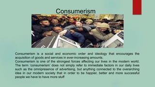 Consumerism
Consumerism is a social and economic order and ideology that encourages the
acquisition of goods and services in ever-increasing amounts.
Consumerism is one of the strongest forces affecting our lives in the modern world.
The term ‘consumerism’ does not simply refer to immediate factors in our daily lives
such as the omnipresence of advertising, but anything connected to the overarching
idea in our modern society that in order to be happier, better and more successful
people we have to have more stuff
 