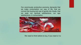 Our enormously productive economy demands that
we make consumption our way of life, that we
convert the buying and use of goods into rituals, that
we seek our spiritual satisfactions, our ego
satisfactions, in consumption.
We need to think before to buy, if you need or no
 