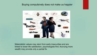 Buying compulsively does not make us happier
Materialistic values may stem from early insecurities and are
linked to lower life satisfaction, psychologists find. Accruing more
wealth may provide only a partial fix.
 