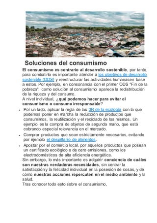 Soluciones del consumismo
El consumismo es contrario al desarrollo sostenible, por tanto,
para combatirlo es importante atender a los objetivos de desarrollo
sostenible (ODS) y reestructurar las actividades humanasen base
a estos. Por ejemplo, en consonancia con el primer ODS "Fin de la
pobreza", como solución al consumismo aparece la redistribución
de la riqueza y del consumo.
A nivel individual, ¿qué podemos hacer para evitar el
consumismo o consumo irresponsable?
 Por un lado, aplicar la regla de las 3R de la ecología con la que
podemos poner en marcha la reducción de productos que
consumimos, la reutilización y el reciclado de los mismos. Un
ejemplo es la compra de objetos de segunda mano, que está
cobrando especial relevancia en el mercado.
 Comprar productos que sean estrictamente necesarios, evitando
por ejemplo el despilfarro de alimentos.
 Apostar por el comercio local, por aquellos productos que posean
un certificado ecológico o de cero emisiones, como los
electrodomésticos de alta eficiencia energética.
Sin embargo, lo más importante es adquirir conciencia de cuáles
son nuestras verdaderas necesidades, sin centrar la
satisfacción y la felicidad individual en la posesión de cosas, y de
cómo nuestras acciones repercuten en el medio ambiente y la
salud.
Tras conocer todo esto sobre el consumismo,
 