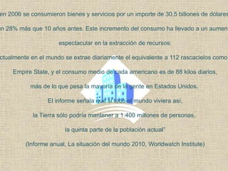 en 2006 se consumieron bienes y servicios por un importe de 30,5 billones de dólares
un 28% más que 10 años antes. Este incremento del consumo ha llevado a un aument
espectacular en la extracción de recursos:
ctualmente en el mundo se extrae diariamente el equivalente a 112 rascacielos como
Empire State, y el consumo medio de cada americano es de 88 kilos diarios,
más de lo que pesa la mayoría de la gente en Estados Unidos.
El informe señala que si todo el mundo viviera así,
la Tierra sólo podría mantener a 1.400 millones de personas,
la quinta parte de la población actual”
(Informe anual, La situación del mundo 2010, Worldwatch Institute)
 
