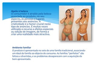 Apelo à belezaO consumidor é atraído pela beleza associada ao produto, no seu aspecto, às pessoas e lugares presentes aos anúncios. A criatividade é o factor crucial neste tipo de anúncios. É muitas vezes utilizado o recurso a efeitos especiais ou edição de imagem, de forma a criar uma realidade mais atractiva.Ambiente familiarO produto é apresentado no seio de uma família tradicional, associando um ideal de família ao objecto de consumo. As famílias “perfeitas” são felizes e divertidas, e os problemas desaparecem com a aquisição do bem apresentado.