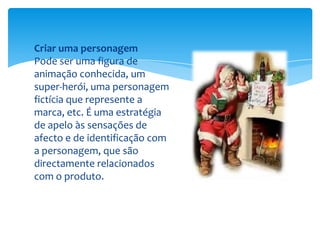 Criar uma personagemPode ser uma figura de animação conhecida, um super-herói, uma personagem fictícia que represente a marca, etc. É uma estratégia de apelo às sensações de afecto e de identificação com a personagem, que são directamente relacionados com o produto.