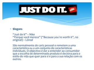 Slogans“Just do it” – Nike“Porque você merece” (“Because you`re worth it”, no original) – LórealSão normalmente de cariz pessoal e remetem a uma característica ou a um conjunto de características individuais. O objectivo é dar a entender ao consumidor que a escolha de determinado produto é decisiva para o estilo de vida que quer para si e para a sua relação com os outros.
