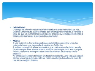 CelebridadesO desejo pela fama e reconhecimento está presente na maioria de nós. Quando um produto é apresentado por uma figura conhecida, é vendida a ideia de que só os melhores usam aquele produto e, consequentemente, o produto irá aumentar o sucesso do consumidor.MúsicaO uso extensivo de música nos blocos publicitários constitui uma das principais fontes de exposição à música no Ocidente.A música transmite ideias e sensações, que podem ser adaptadas a cada produto específico. Muitas marcas acabam mesmo por criar a sua própria música, de forma a que possa ser identificada mais facilmente com o produto.As letras representam também um factor importante, uma vez que podem conter uma mensagem apelativa e ficam na cabeça da audiência mais do que as mensagens faladas.