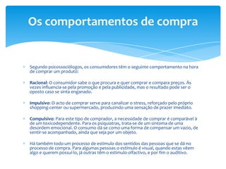 Os comportamentos de compraSegundo psicossociólogos, os consumidores têm o seguinte comportamento na hora de comprar um produto:Racional: O consumidor sabe o que procura e quer comprar e compara preços. Às vezes influencia-se pela promoção e pela publicidade, mas o resultado pode ser o oposto caso se sinta enganado.Impulsivo: O acto de comprar serve para canalizaro stress, reforçado pelo próprio shopping-center ou supermercado, produzindo uma sensação de prazer imediato.Compulsivo: Para este tipo de comprador, a necessidade de comprar é comparável à de um toxicodependente. Para os psiquiatras, trata-se de um sintoma de uma desordem emocional. O consumo dá-se como uma forma de compensar um vazio, de sentir-se acompanhado, ainda que seja por um objeto.Há também todo um processo de estimulo dos sentidos das pessoas que se dá no processo de compra. Para algumas pessoas o estímulo é visual, quando estas vêem algo e querem possuí-lo, já outras têm o estimulo olfactivo, e por fim o auditivo.