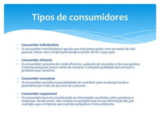 Consumidor individualistaO consumidor individualista é aquele que está preocupado com seu estilo de vida pessoal. Nesse caso compra pelo desejo e prazer de ter o que quer.Consumidor eficienteO consumidor consome de modo eficiente, cuidando do seu bolso e dos seus gostos. Costuma pesquisar preços antes de comprar e zela pela qualidade dos serviços e produtos que consome.Consumidor conscienteO consumidor acredita na possibilidade de contribuir para mudanças locais e planetárias por meio de seu acto de consumo.Consumidor responsávelO consumidor leva em consideração as informações recebidas sobre produtos e empresas. Sendo assim, não compra um produto que na sua informação diz, por exemplo, que a empresa que o produz prejudica o meio ambiente.Tipos de consumidores