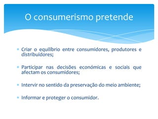 Criar o equilíbrio entre consumidores, produtores e distribuidores;Participar nas decisões económicas e sociais que afectam os consumidores;Intervir no sentido da preservação do meio ambiente;Informar e proteger o consumidor.O consumerismo pretende