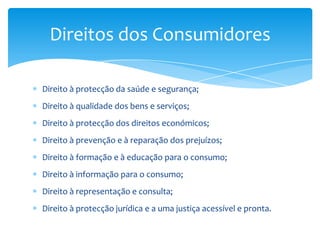 Direito à protecção da saúde e segurança;Direito à qualidade dos bens e serviços;Direito à protecção dos direitos económicos;Direito à prevenção e à reparação dos prejuízos;Direito à formação e à educação para o consumo;Direito à informação para o consumo;Direito à representação e consulta;Direito à protecção jurídica e a uma justiça acessível e pronta.Direitos dos Consumidores