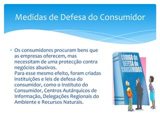 Os consumidores procuram bens que as empresas oferecem, mas necessitam de uma protecção contra negócios abusivos.Para esse mesmo efeito, foram criadas instituições e leis de defesa do consumidor, como o Instituto do Consumidor, Centros Autárquicos de Informação, Delegações Regionais do Ambiente e Recursos Naturais.Medidas de Defesa do Consumidor
