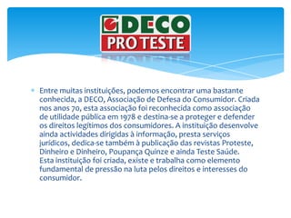 Entre muitas instituições, podemos encontrar uma bastante conhecida, a DECO, Associação de Defesa do Consumidor. Criada nos anos 70, esta associação foi reconhecida como associação de utilidade pública em 1978 e destina-se a proteger e defender os direitos legítimos dos consumidores. A instituição desenvolve ainda actividades dirigidas à informação, presta serviços jurídicos, dedica-se também à publicação das revistas Proteste, Dinheiro e Dinheiro, Poupança Quinze e ainda Teste Saúde.Esta instituição foi criada, existe e trabalha como elemento fundamental de pressão na luta pelos direitos e interesses do consumidor. 