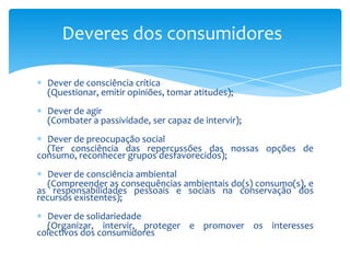 Deveres dos consumidoresDever de consciência crítica      (Questionar, emitir opiniões, tomar atitudes);Dever de agir      (Combater a passividade, ser capaz de intervir);Dever de preocupação social      (Ter consciência das repercussões das nossas opções de consumo, reconhecer grupos desfavorecidos);Dever de consciência ambiental      (Compreender as consequências ambientais do(s) consumo(s), e as responsabilidades pessoais e sociais na conservação dos recursos existentes);Dever de solidariedade      (Organizar, intervir, proteger e promover os interesses colectivos dos consumidores