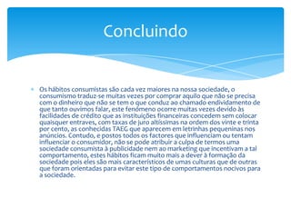 Os hábitos consumistas são cada vez maiores na nossa sociedade, o consumismo traduz-se muitas vezes por comprar aquilo que não se precisa com o dinheiro que não se tem o que conduz ao chamado endividamento de que tanto ouvimos falar, este fenómeno ocorre muitas vezes devido às facilidades de crédito que as instituições financeiras concedem sem colocar quaisquer entraves, com taxas de juro altíssimas na ordem dos vinte e trinta por cento, as conhecidas TAEG que aparecem em letrinhas pequeninas nos anúncios. Contudo, e postos todos os factores que influenciam ou tentam influenciar o consumidor, não se pode atribuir a culpa de termos uma sociedade consumista à publicidade nem ao marketing que incentivam a tal comportamento, estes hábitos ficam muito mais a dever à formação da sociedade pois eles são mais característicos de umas culturas que de outras que foram orientadas para evitar este tipo de comportamentos nocivos para a sociedade.Concluindo