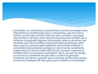 Concluindo, os movimentos consumeristas exercem um papel muito importante na sensibilização para o consumismo, que em todo o mundo, se tem vido a assistir cada vez mais, contudo o seu papel não se limita a tal facto, estes movimentos procuram também dar a conhecer à população algumas informações sobre os produtos que escolhem que não é revelada claramente pelos produtores, além disso, procura a preservação ambiental, procurando mobilizar o consumidor para produtos ecológicos e para marcas socialmente responsáveis de forma a obter além de um consumo responsável também obter um consumo sustentável, isto é, sem por em perigo os recursos e o ambiente de que virão a usufruir as gerações vindouras, por forma a garantir que as mesmas tenham pelo menos as mesmas condições de vida que as que se obtêm na actualidade.