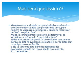 Vivemos numa sociedade em que os sinais e os símbolos do êxito medem-se pelo comprimento do carro, pelo número de viagens ao estrangeiro... dando-se mais valor ao "ter" do que ao "ser".Muda-se constantemente de carro, de telemóvel, de vestuário... é a época do "usar e deitar fora".Todas as ocasiões são propícias ao consumo: consome-se porque se está feliz, porque se está triste, por se estar com os amigos ou com a família...E até se consome para além das possibilidades económicas, pondo em risco a saúde e o ambiente.É o consumismo...Mas será que assim é?