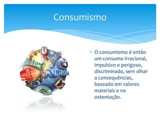 O consumismo é então um consumo irracional, impulsivo e perigoso, discriminado, sem olhar a consequências, baseado em valores materiais e na ostentação.Consumismo