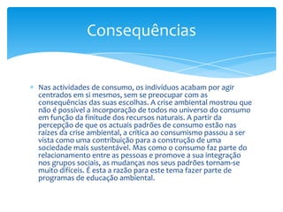 Nas actividades de consumo, os indivíduos acabam por agir centrados em si mesmos, sem se preocupar com as consequências das suas escolhas. A crise ambiental mostrou que não é possível a incorporação de todos no universo do consumo em função da finitude dos recursos naturais. A partir da percepção de que os actuais padrões de consumo estão nas raízes da crise ambiental, a crítica ao consumismo passou a ser vista como uma contribuição para a construção de uma sociedade mais sustentável. Mas como o consumo faz parte do relacionamento entre as pessoas e promove a sua integração nos grupos sociais, as mudanças nos seus padrões tornam-se muito difíceis. É esta a razão para este tema fazer parte de programas de educação ambiental.Consequências