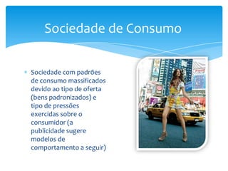 Sociedade de ConsumoSociedade com padrões de consumo massificados devido ao tipo de oferta (bens padronizados) e tipo de pressões exercidas sobre o consumidor (a publicidade sugere modelos de comportamento a seguir)