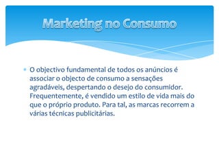 O objectivo fundamental de todos os anúncios é associar o objecto de consumo a sensações agradáveis, despertando o desejo do consumidor. Frequentemente, é vendido um estilo de vida mais do que o próprio produto. Para tal, as marcas recorrem a várias técnicas publicitárias.Marketing no Consumo
