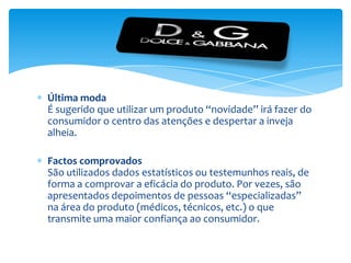Última modaÉ sugerido que utilizar um produto “novidade” irá fazer do consumidor o centro das atenções e despertar a inveja alheia.Factos comprovadosSão utilizados dados estatísticos ou testemunhos reais, de forma a comprovar a eficácia do produto. Por vezes, são apresentados depoimentos de pessoas “especializadas” na área do produto (médicos, técnicos, etc.) o que transmite uma maior confiança ao consumidor.