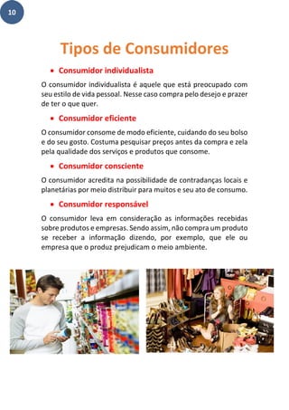 10
• Consumidor individualista
O consumidor individualista é aquele que está preocupado com
seu estilo de vida pessoal. Nesse caso compra pelo desejo e prazer
de ter o que quer.
• Consumidor eficiente
O consumidor consome de modo eficiente, cuidando do seu bolso
e do seu gosto. Costuma pesquisar preços antes da compra e zela
pela qualidade dos serviços e produtos que consome.
• Consumidor consciente
O consumidor acredita na possibilidade de contradanças locais e
planetárias por meio distribuir para muitos e seu ato de consumo.
• Consumidor responsável
O consumidor leva em consideração as informações recebidas
sobre produtos e empresas. Sendo assim, não compra um produto
se receber a informação dizendo, por exemplo, que ele ou
empresa que o produz prejudicam o meio ambiente.
Tipos de Consumidores
 