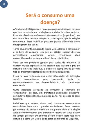 12
A Síndrome de Diógenes é o nome patológico atribuído as pessoas
que tem tendência a acumulação compulsiva de coisas, objetos,
lixos, etc. Geralmente são coisas desnecessárias (supérfluos) que
elas acumulam durante tempos e criam algum tipo de relação
sentimental. Esses indivíduos possuem grande dificuldade de se
desapegarem das coisas.
Torna-se, portanto, um grande círculo vicioso (entre o consumidor
e os bens de consumo) em que os objetos suprem diversas
necessidades (emocionais, sociais, econômicas, etc.)
momentâneas dos seres que sofrem desses distúrbios.
Visto ser um problema gerado pela sociedade moderna, já
existem muitos especialistas no assunto, que avaliam o grau de
distúrbio em cada indivíduo, o qual será acompanhado por um
tipo de tratamento (terapia) psicológico ou psiquiátrico.
Essas pessoas costumam apresentar dificuldades de interação
social, caracterizadas pelo isolamento social e,
consequentemente ao desenvolvimento de transtornos
emocionais.
Outra patologia associada ao consumo é chamada de
“oneomania”, ou seja, um transtorno psicológico obsessivo-
compulsivo desenvolvido, em grande parte, nas pessoas do sexo
feminino.
Indivíduos que sofrem desse mal, tornam-se compradores
compulsivos bem como grandes endividados. Essas pessoas
geralmente são ansiosas e sentem um grande alívio e satisfação
após o ato de consumo, que, entretanto, retorna em curto espaço
de tempo, gerando um enorme círculo vicioso. Note que esse
distúrbio é como um vício e pode gerar a Síndrome de Diógenes.
Será o consumo uma
doença?
 