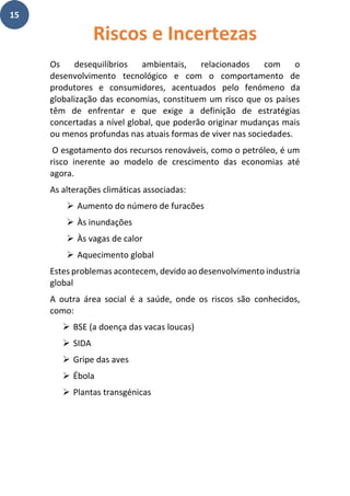 15
Os desequilíbrios ambientais, relacionados com o
desenvolvimento tecnológico e com o comportamento de
produtores e consumidores, acentuados pelo fenómeno da
globalização das economias, constituem um risco que os países
têm de enfrentar e que exige a definição de estratégias
concertadas a nível global, que poderão originar mudanças mais
ou menos profundas nas atuais formas de viver nas sociedades.
O esgotamento dos recursos renováveis, como o petróleo, é um
risco inerente ao modelo de crescimento das economias até
agora.
As alterações climáticas associadas:
➢ Aumento do número de furacões
➢ Às inundações
➢ Às vagas de calor
➢ Aquecimento global
Estes problemas acontecem, devido ao desenvolvimento industria
global
A outra área social é a saúde, onde os riscos são conhecidos,
como:
➢ BSE (a doença das vacas loucas)
➢ SIDA
➢ Gripe das aves
➢ Ébola
➢ Plantas transgénicas
Riscos e Incertezas
 