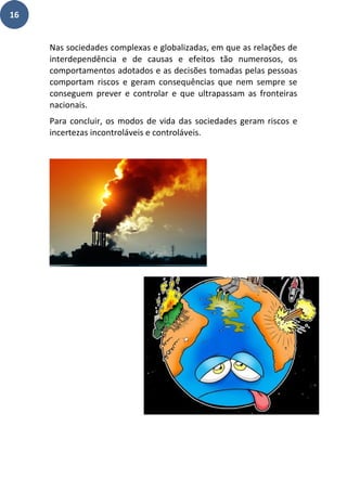 16
Nas sociedades complexas e globalizadas, em que as relações de
interdependência e de causas e efeitos tão numerosos, os
comportamentos adotados e as decisões tomadas pelas pessoas
comportam riscos e geram consequências que nem sempre se
conseguem prever e controlar e que ultrapassam as fronteiras
nacionais.
Para concluir, os modos de vida das sociedades geram riscos e
incertezas incontroláveis e controláveis.
 