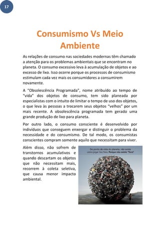 17
As relações de consumo nas sociedades modernas têm chamado
a atenção para os problemas ambientais que se encontram no
planeta. O consumo excessivo leva à acumulação de objetos e ao
excesso de lixo. Isso ocorre porque os processos de consumismo
estimulam cada vez mais os consumidores a consumirem
novamente.
A “Obsolescência Programada”, nome atribuído ao tempo de
“vida” dos objetos de consumo, tem sido planeada por
especialistas com o intuito de limitar o tempo de uso dos objetos,
o que leva às pessoas a trocarem seus objetos “velhos” por um
mais recente. A obsolescência programada tem gerado uma
grande produção de lixo para planeta.
Por outro lado, o consumo consciente é desenvolvido por
indivíduos que conseguem enxergar e distinguir o problema da
necessidade e do consumismo. De tal modo, os consumistas
conscientes compram somente aquilo que necessitam para viver.
Além disso, não sofrem de
transtornos acumulativos e
quando descartam os objetos
que não necessitam mais,
recorrem à coleta seletiva,
que causa menor impacto
ambiental.
Consumismo Vs Meio
Ambiente
 