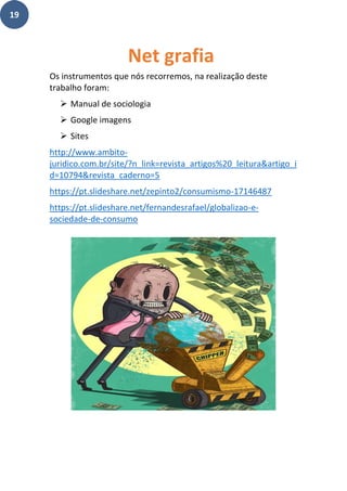 19
Os instrumentos que nós recorremos, na realização deste
trabalho foram:
➢ Manual de sociologia
➢ Google imagens
➢ Sites
http://www.ambito-
juridico.com.br/site/?n_link=revista_artigos%20_leitura&artigo_i
d=10794&revista_caderno=5
https://pt.slideshare.net/zepinto2/consumismo-17146487
https://pt.slideshare.net/fernandesrafael/globalizao-e-
sociedade-de-consumo
Net grafia
 