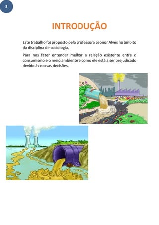 3
Este trabalho foi proposto pela professora Leonor Alves no âmbito
da disciplina de sociologia.
Para nos fazer entender melhor a relação existente entre o
consumismo e o meio ambiente e como ele está a ser prejudicado
devido às nossas decisões.
INTRODUÇÃO
 