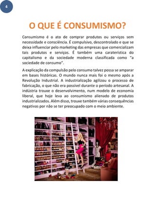 4
Consumismo é o ato de comprar produtos ou serviços sem
necessidade e consciência. É compulsivo, descontrolado e que se
deixa influenciar pelo marketing das empresas que comercializam
tais produtos e serviços. É também uma caraterística do
capitalismo e da sociedade moderna classificada como “a
sociedade de consumo”.
A explicação da compulsão pelo consumo talvez possa se amparar
em bases históricas. O mundo nunca mais foi o mesmo após a
Revolução Industrial. A industrialização agilizou o processo de
fabricação, o que não era possível durante o período artesanal. A
indústria trouxe o desenvolvimento, num modelo de economia
liberal, que hoje leva ao consumismo alienado de produtos
industrializados. Além disso, trouxe também várias consequências
negativas por não se ter preocupado com o meio ambiente.
O QUE É CONSUMISMO?
 