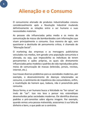 6
O consumismo alienado de produtos industrializados cresceu
consideravelmente após a Revolução Industrial mudando
definitivamente as relações entre o ser humano e suas
necessidades materiais.
As pessoas são influenciadas pelos media e os meios de
comunicação de massa são bombardeados com informações que
visam principalmente o consumo. Essa maneira de agir, sem
questionar e destituída de pensamento crítico, é chamada de
"Alienação Social".
O marketing das empresas e as mensagens publicitárias
veiculados nas medias, tem gerado uma população consumista e
alienada, ou seja, que impossibilita os indivíduos de terem
pensamentos e ações próprias, os quais são diretamente
influenciados pelos modelos e padrões de vida reproduzidos pelos
meios de comunicação de massas (televisão, jornais, revistas,
internet, etc.).
Isso trouxe diversos problemas para as sociedades modernas, por
exemplo, o desenvolvimento de doenças relacionadas ao
consumo, o sentimento de impotência dos consumidores, enfim,
a insatisfação do homem que, todavia, não é preenchida pelo
consumo.
Dessa forma, o ser humano busca a felicidade no “ter coisas” ao
invés de “ser”. Isso nos leva a pensar nos estereótipos
desenvolvidos pelas sociedades modernas. Ele identifica diversos
padrões e pré-conceitos sobre alguma imagem. Por exemplo,
quando vemos uma pessoa malvestida, associamos à sua falta de
dinheiro e bens, o que pode ser o contrário.
Alienação e o Consumo
 