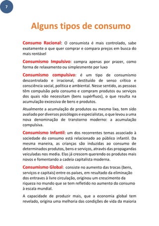 7
Consumo Racional: O consumista é mais controlado, sabe
exatamente o que quer comprar e compara preços em busca do
mais rentável
Consumismo Impulsivo: compra apenas por prazer, como
forma de relaxamento ou simplesmente por luxo
Consumismo compulsivo: é um tipo de consumismo
descontrolado e irracional, destituído de senso crítico e
consciência social, política e ambiental. Nesse sentido, as pessoas
têm compulsão pelo consumo e compram produtos ou serviços
dos quais não necessitam (bens supérfluos), o que resulta na
acumulação excessiva de bens e produtos.
Atualmente a acumulação de produtos ou mesmo lixo, tem sido
avaliado por diversos psicólogos e especialistas, o que levou a uma
nova denominação de transtorno moderno: a acumulação
compulsiva.
Consumismo Infantil: um dos recorrentes temas associado à
sociedade do consumo está relacionado ao público infantil. Da
mesma maneira, as crianças são induzidas ao consumo de
determinados produtos, bens e serviços, através das propagandas
veiculadas nos media. Elas já crescem querendo os produtos mais
novos e fomentando a cadeia capitalista moderna.
Consumismo Global: consiste no aumento das trocas (bens,
serviços e capitais) entre os países, em resultado da eliminação
dos entraves à livre circulação, originou um crescimento da
riqueza no mundo que se tem refletido no aumento do consumo
à escala mundial.
A capacidade de produzir mais, que a economia global tem
revelado, origina uma melhoria das condições de vida da maioria
Alguns tipos de consumo
 