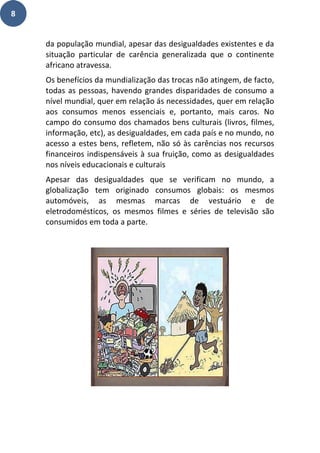 8
da população mundial, apesar das desigualdades existentes e da
situação particular de carência generalizada que o continente
africano atravessa.
Os benefícios da mundialização das trocas não atingem, de facto,
todas as pessoas, havendo grandes disparidades de consumo a
nível mundial, quer em relação ás necessidades, quer em relação
aos consumos menos essenciais e, portanto, mais caros. No
campo do consumo dos chamados bens culturais (livros, filmes,
informação, etc), as desigualdades, em cada país e no mundo, no
acesso a estes bens, refletem, não só às carências nos recursos
financeiros indispensáveis à sua fruição, como as desigualdades
nos níveis educacionais e culturais
Apesar das desigualdades que se verificam no mundo, a
globalização tem originado consumos globais: os mesmos
automóveis, as mesmas marcas de vestuário e de
eletrodomésticos, os mesmos filmes e séries de televisão são
consumidos em toda a parte.
 