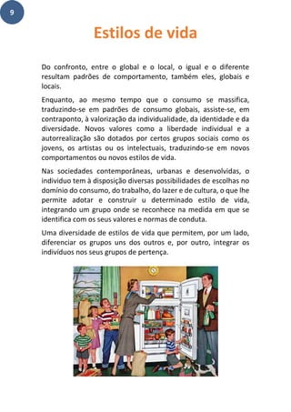 9
Do confronto, entre o global e o local, o igual e o diferente
resultam padrões de comportamento, também eles, globais e
locais.
Enquanto, ao mesmo tempo que o consumo se massifica,
traduzindo-se em padrões de consumo globais, assiste-se, em
contraponto, à valorização da individualidade, da identidade e da
diversidade. Novos valores como a liberdade individual e a
autorrealização são dotados por certos grupos sociais como os
jovens, os artistas ou os intelectuais, traduzindo-se em novos
comportamentos ou novos estilos de vida.
Nas sociedades contemporâneas, urbanas e desenvolvidas, o
individuo tem à disposição diversas possibilidades de escolhas no
domínio do consumo, do trabalho, do lazer e de cultura, o que lhe
permite adotar e construir u determinado estilo de vida,
integrando um grupo onde se reconhece na medida em que se
identifica com os seus valores e normas de conduta.
Uma diversidade de estilos de vida que permitem, por um lado,
diferenciar os grupos uns dos outros e, por outro, integrar os
indivíduos nos seus grupos de pertença.
Estilos de vida
 
