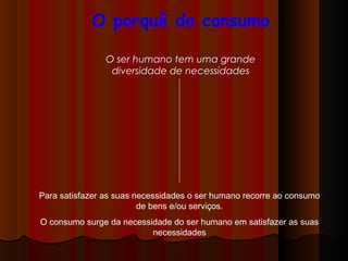 O porquê do consumo
O ser humano tem uma grande
diversidade de necessidades
Para satisfazer as suas necessidades o ser humano recorre ao consumo
de bens e/ou serviços.
O consumo surge da necessidade do ser humano em satisfazer as suas
necessidades
 