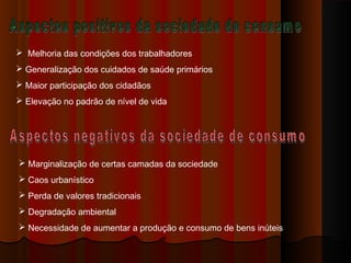  Melhoria das condições dos trabalhadores
 Generalização dos cuidados de saúde primários
 Maior participação dos cidadãos
 Elevação no padrão de nível de vida
 Marginalização de certas camadas da sociedade
 Caos urbanístico
 Perda de valores tradicionais
 Degradação ambiental
 Necessidade de aumentar a produção e consumo de bens inúteis
 
