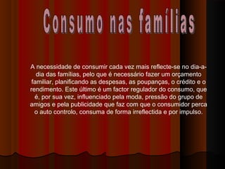 A necessidade de consumir cada vez mais reflecte-se no dia-a-
dia das famílias, pelo que é necessário fazer um orçamento
familiar, planificando as despesas, as poupanças, o crédito e o
rendimento. Este último é um factor regulador do consumo, que
é, por sua vez, influenciado pela moda, pressão do grupo de
amigos e pela publicidade que faz com que o consumidor perca
o auto controlo, consuma de forma irreflectida e por impulso.
 