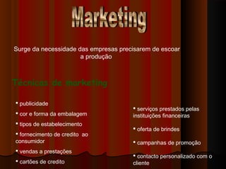 Surge da necessidade das empresas precisarem de escoar
a produção
Técnicas de marketing
 publicidade
 cor e forma da embalagem
 tipos de estabelecimento
 fornecimento de credito ao
consumidor
 vendas a prestações
 cartões de credito
 serviços prestados pelas
instituições financeiras
 oferta de brindes
 campanhas de promoção
 contacto personalizado com o
cliente
 