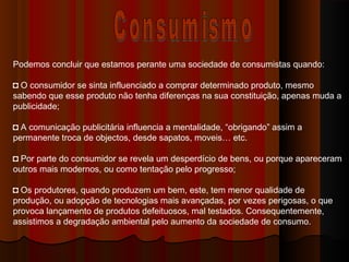 Podemos concluir que estamos perante uma sociedade de consumistas quando:
◘ O consumidor se sinta influenciado a comprar determinado produto, mesmo
sabendo que esse produto não tenha diferenças na sua constituição, apenas muda a
publicidade;
◘ A comunicação publicitária influencia a mentalidade, “obrigando” assim a
permanente troca de objectos, desde sapatos, moveis… etc.
◘ Por parte do consumidor se revela um desperdício de bens, ou porque apareceram
outros mais modernos, ou como tentação pelo progresso;
◘ Os produtores, quando produzem um bem, este, tem menor qualidade de
produção, ou adopção de tecnologias mais avançadas, por vezes perigosas, o que
provoca lançamento de produtos defeituosos, mal testados. Consequentemente,
assistimos a degradação ambiental pelo aumento da sociedade de consumo.
 