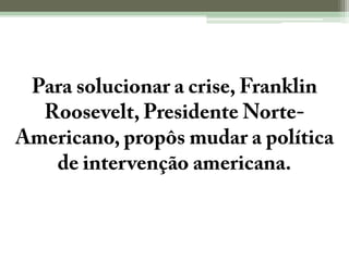Para solucionar a crise, Franklin Roosevelt, Presidente Norte-Americano, propôs mudar a política de intervenção americana.