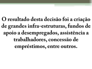 O resultado desta decisão foi a criação de grandes infra-estruturas, fundos de apoio a desempregados, assistência a trabalhadores, concessão de empréstimos, entre outros.