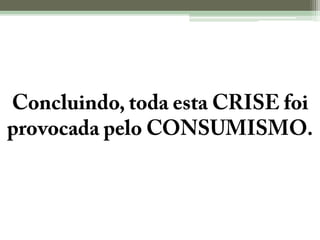 Concluindo, toda esta CRISE foi provocada pelo CONSUMISMO.