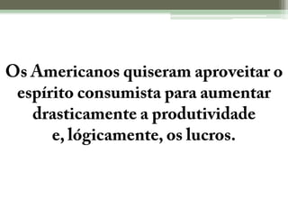 Os Americanos quiseram aproveitar o espírito consumista para aumentar drasticamente a produtividade e, lógicamente, os lucros.
