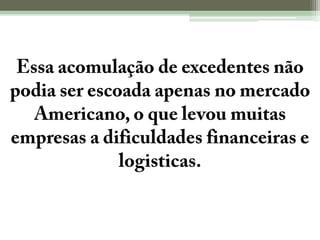 Essa acomulação de excedentes não podia ser escoada apenas no mercado Americano, o que levou muitas empresas a dificuldades financeiras e logisticas.
