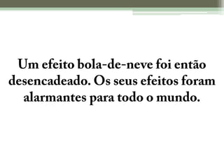 Um efeito bola-de-neve foi então desencadeado. Os seus efeitos foram alarmantes para todo o mundo.