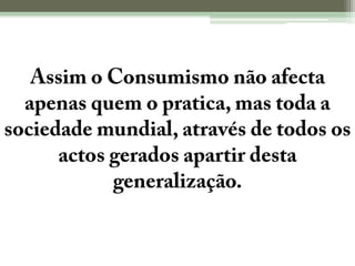 Assim o Consumismo não afecta apenas quem o pratica, mas toda a sociedade mundial, através de todos os actos gerados apartir desta generalização.