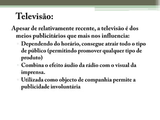 A Televisão:Apesar de relativamente recente, a televisão é dos meios publicitários que mais nos influencia:Dependendo do horário, consegue atrair todo o tipo de público (permitindo promover qualquer tipo de produto)Combina o efeito áudio da rádio com o visual da imprensa. Utilizada como objecto de companhia permite a publicidade involuntária