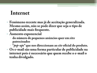 A InternetFenómeno recente mas já de aceitação generalizada. Mesmo assim, não se pode dizer que seja o tipo de publicidade mais frequente.Aumento exponencialdo número de pequenos anúncios quer em sites patrocinados “pop-ups” que nos direccionam ao site oficial do produto.Os e-mail são uma forma particular de publicidade na internet pois é necessário que quem recebe o e-mail o tenha divulgado. 